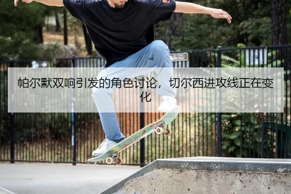 帕尔默双响引发的角色讨论，切尔西进攻线正在变化